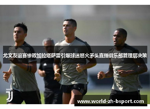 尤文友谊赛惨败加拉塔萨雷引爆球迷怒火矛头直指俱乐部管理层决策